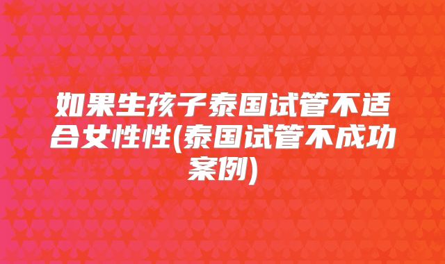 如果生孩子泰国试管不适合女性性(泰国试管不成功案例)
