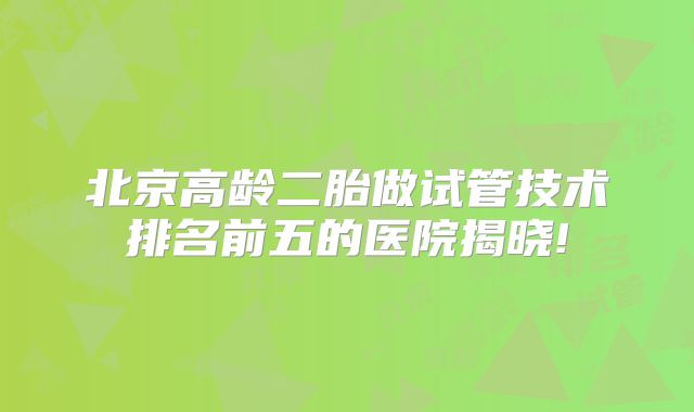 北京高龄二胎做试管技术排名前五的医院揭晓!