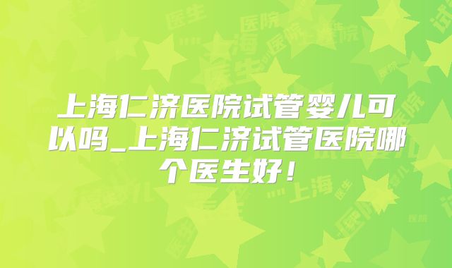 上海仁济医院试管婴儿可以吗_上海仁济试管医院哪个医生好！