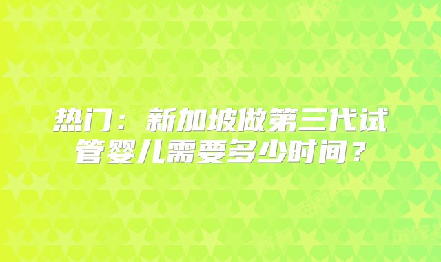 热门：新加坡做第三代试管婴儿需要多少时间？