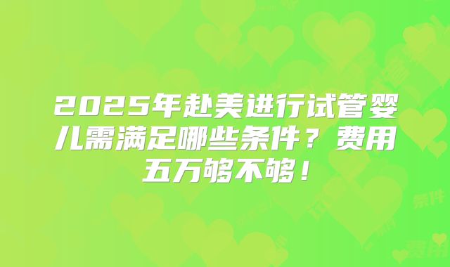 2025年赴美进行试管婴儿需满足哪些条件？费用五万够不够！