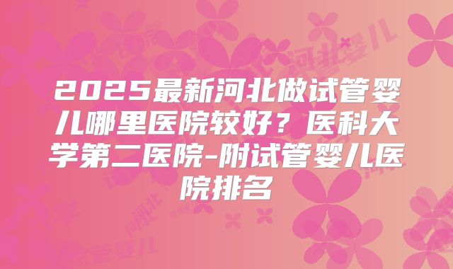 2025最新河北做试管婴儿哪里医院较好?医科大学第二医院-附试管婴儿医院排名