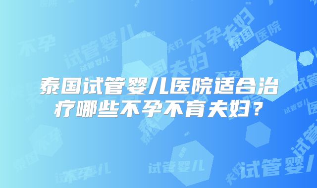 泰国试管婴儿医院适合治疗哪些不孕不育夫妇？