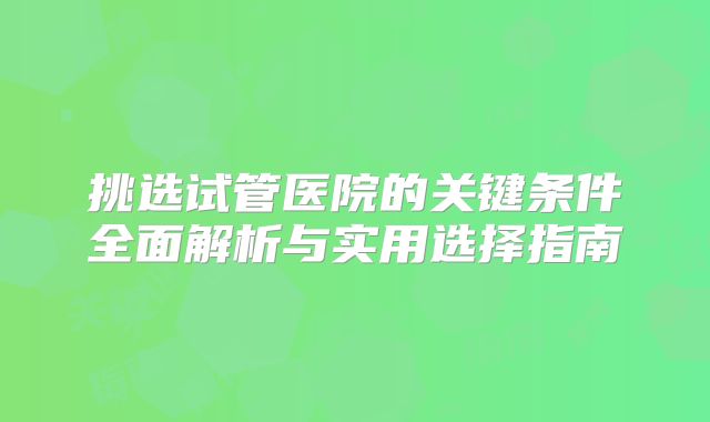 挑选试管医院的关键条件全面解析与实用选择指南