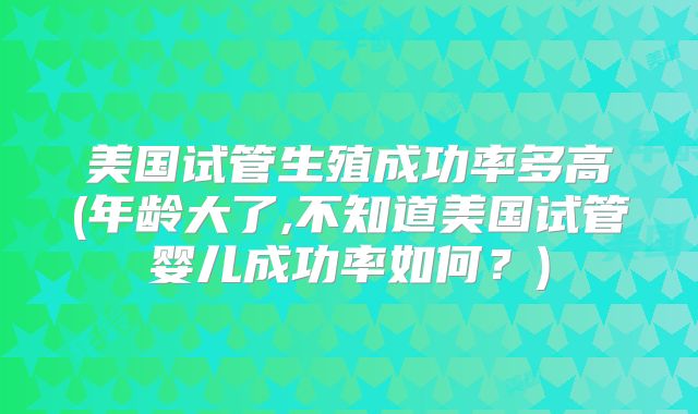美国试管生殖成功率多高(年龄大了,不知道美国试管婴儿成功率如何?)