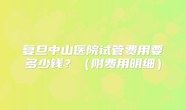 复旦中山医院试管费用要多少钱？（附费用明细）