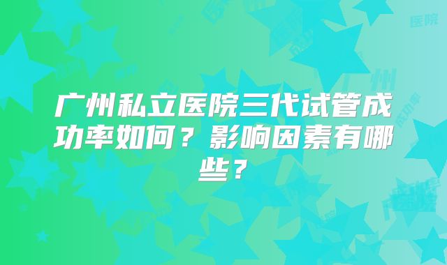 广州私立医院三代试管成功率如何？影响因素有哪些？
