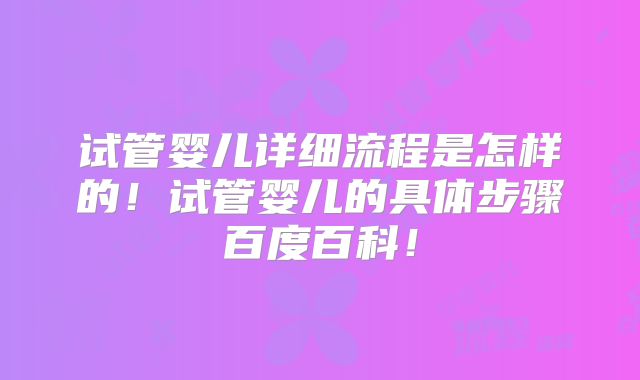 试管婴儿详细流程是怎样的！试管婴儿的具体步骤百度百科！