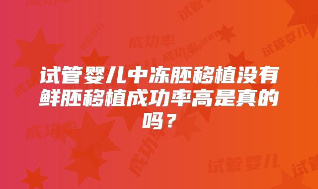 试管婴儿中冻胚移植没有鲜胚移植成功率高是真的吗?