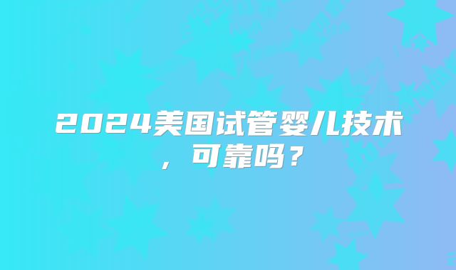 2024美国试管婴儿技术,可靠吗?
