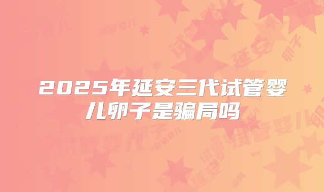 2025年延安三代试管婴儿卵子是骗局吗