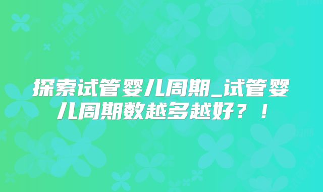 探索试管婴儿周期_试管婴儿周期数越多越好?!