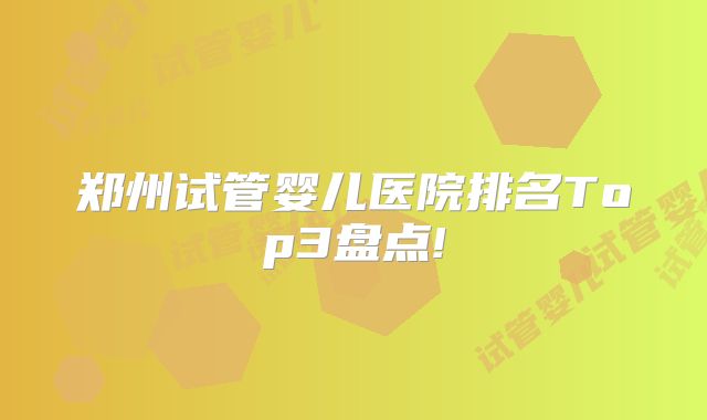 郑州试管婴儿医院排名Top3盘点!