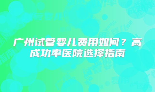 广州试管婴儿费用如何?高成功率医院选择指南