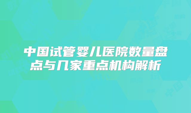 中国试管婴儿医院数量盘点与几家重点机构解析