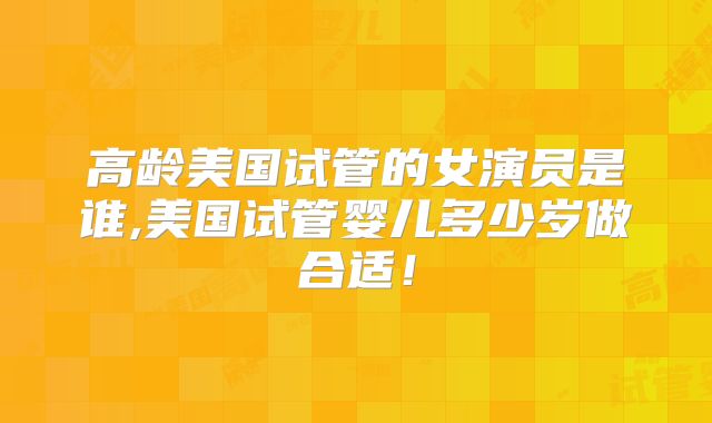 高龄美国试管的女演员是谁,美国试管婴儿多少岁做合适！