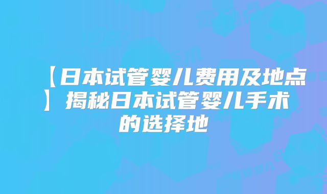 【日本试管婴儿费用及地点】揭秘日本试管婴儿手术的选择地