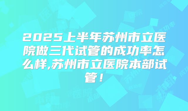 2025上半年苏州市立医院做三代试管的成功率怎么样,苏州市立医院本部试管！