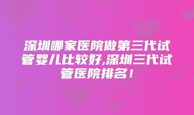 深圳哪家医院做第三代试管婴儿比较好,深圳三代试管医院排名！