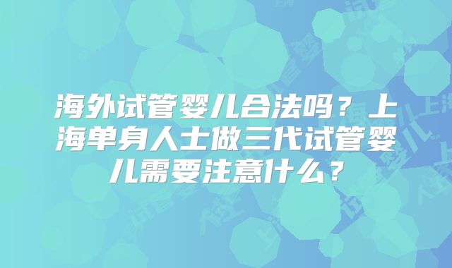 海外试管婴儿合法吗?上海单身人士做三代试管婴儿需要注意什么?