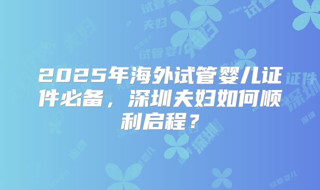 2025年海外试管婴儿证件必备，深圳夫妇如何顺利启程？