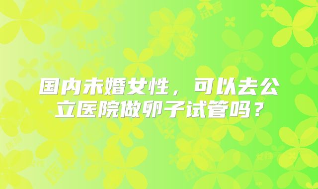 国内未婚女性，可以去公立医院做卵子试管吗？