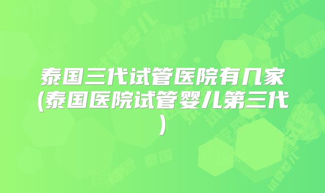泰国三代试管医院有几家(泰国医院试管婴儿第三代)