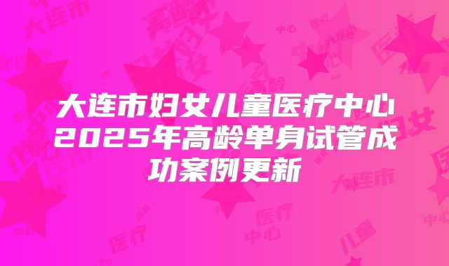 大连市妇女儿童医疗中心2025年高龄单身试管成功案例更新