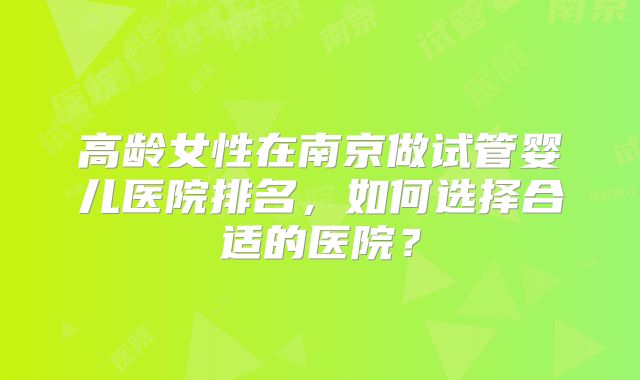 高龄女性在南京做试管婴儿医院排名，如何选择合适的医院？