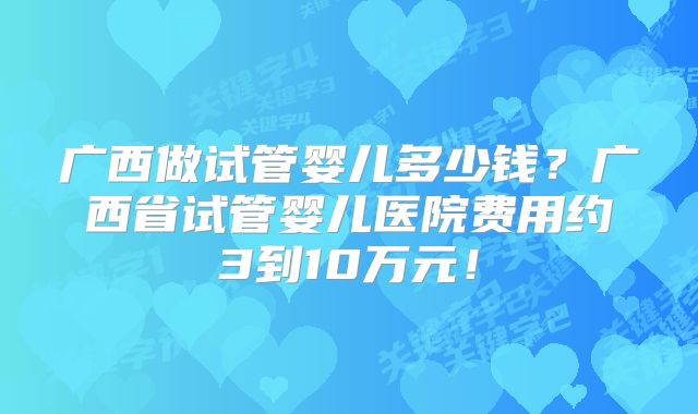 广西做试管婴儿多少钱？广西省试管婴儿医院费用约3到10万元！