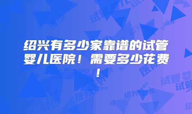 绍兴有多少家靠谱的试管婴儿医院!需要多少花费!