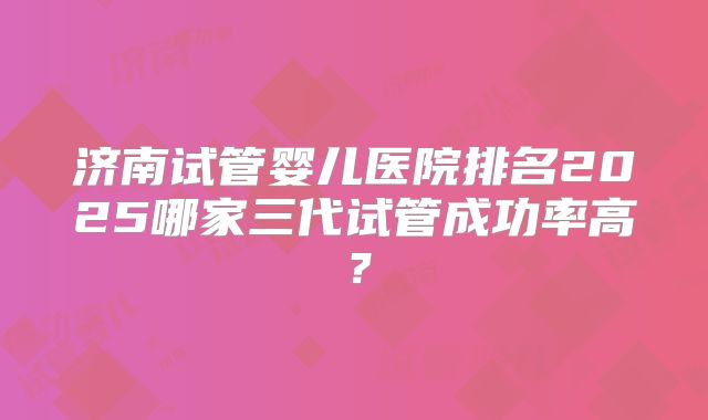 济南试管婴儿医院排名2025哪家三代试管成功率高？