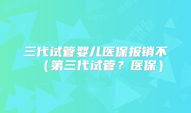 三代试管婴儿医保报销不（第三代试管？医保）