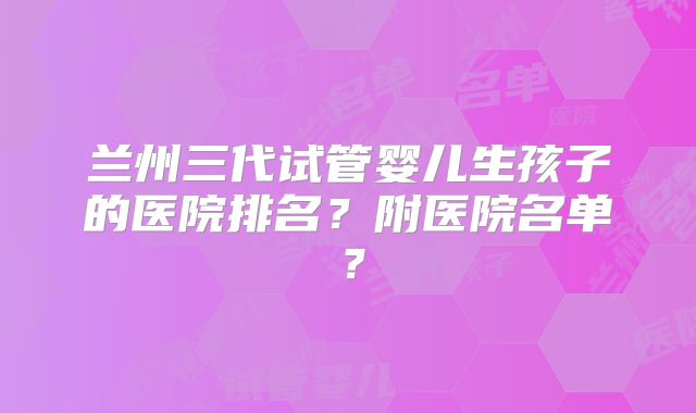 兰州三代试管婴儿生孩子的医院排名？附医院名单？
