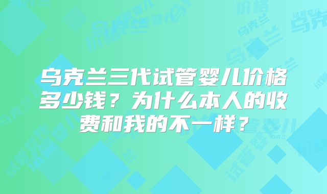 乌克兰三代试管婴儿价格多少钱？为什么本人的收费和我的不一样？