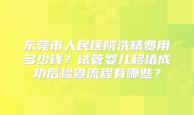 东莞市人民医院洗精费用多少钱？试管婴儿移植成功后检查流程有哪些？