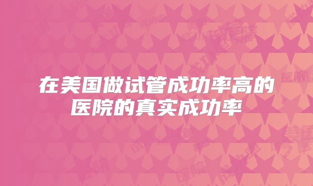 在美国做试管成功率高的医院的真实成功率