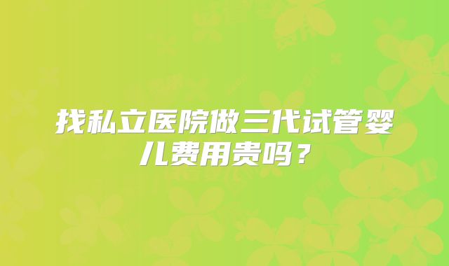 找私立医院做三代试管婴儿费用贵吗？