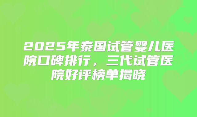 2025年泰国试管婴儿医院口碑排行，三代试管医院好评榜单揭晓