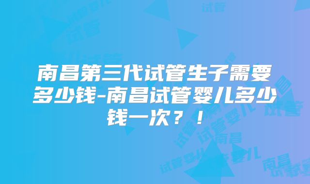 南昌第三代试管生子需要多少钱-南昌试管婴儿多少钱一次?!