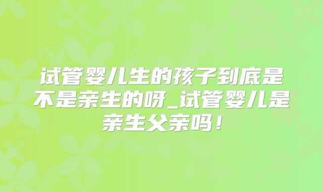 试管婴儿生的孩子到底是不是亲生的呀_试管婴儿是亲生父亲吗！