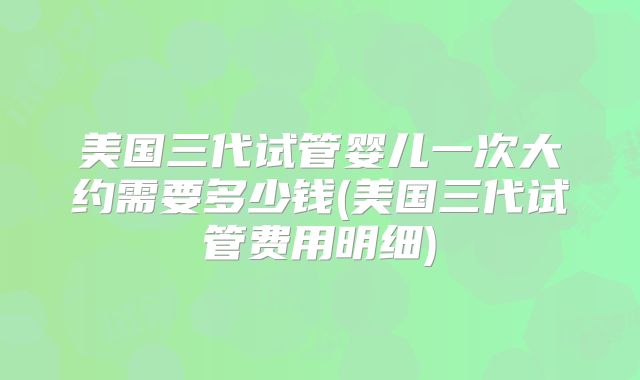 美国三代试管婴儿一次大约需要多少钱(美国三代试管费用明细)