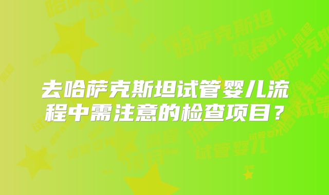 去哈萨克斯坦试管婴儿流程中需注意的检查项目？