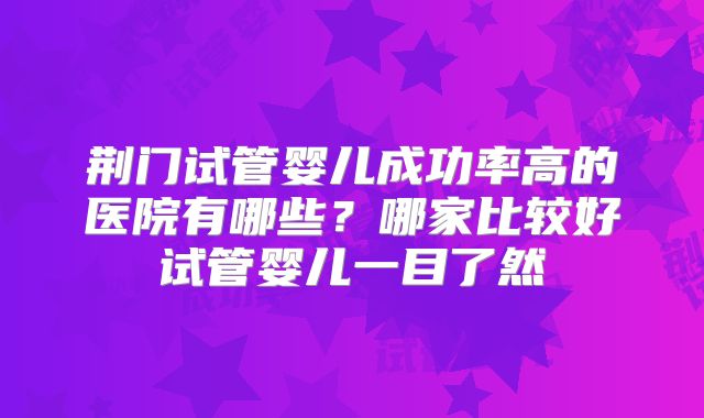 荆门试管婴儿成功率高的医院有哪些?哪家比较好试管婴儿一目了然