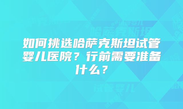 如何挑选哈萨克斯坦试管婴儿医院？行前需要准备什么？