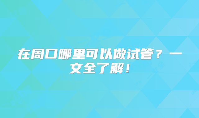 在周口哪里可以做试管?一文全了解!