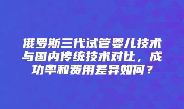俄罗斯三代试管婴儿技术与国内传统技术对比，成功率和费用差异如何？