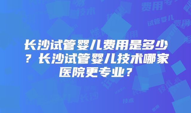 长沙试管婴儿费用是多少？长沙试管婴儿技术哪家医院更专业？