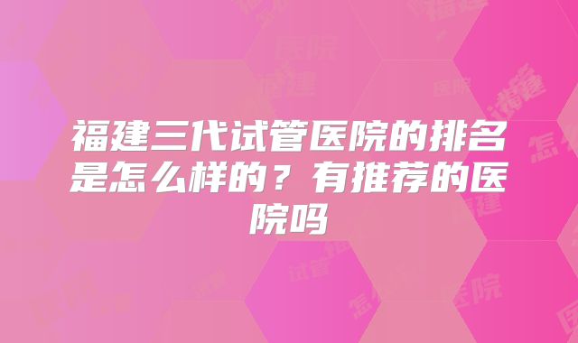 福建三代试管医院的排名是怎么样的?有推荐的医院吗
