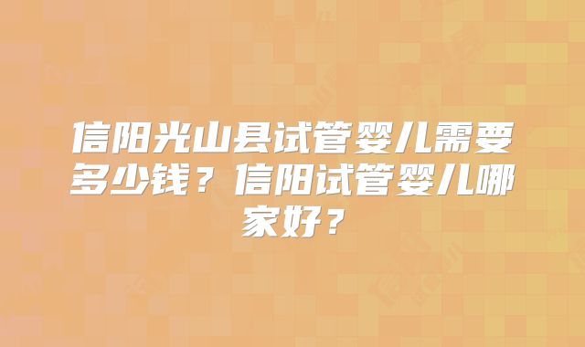 信阳光山县试管婴儿需要多少钱?信阳试管婴儿哪家好?